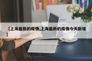 【上海最新的疫情,上海最新的疫情今天新增】