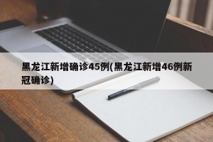 黑龙江新增确诊45例(黑龙江新增46例新冠确诊)