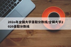 202o年全国大学录取分数线/全国大学2020录取分数线