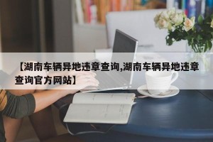 【湖南车辆异地违章查询,湖南车辆异地违章查询官方网站】