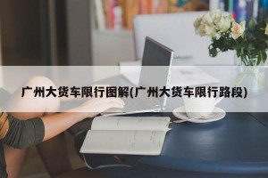 广州大货车限行图解(广州大货车限行路段)