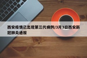 西安疫情已出现第三代病例/3月3日西安新冠肺炎通报