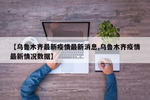 【乌鲁木齐最新疫情最新消息,乌鲁木齐疫情最新情况数据】