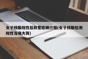 女子核酸阳性后故意隐瞒行程(女子核酸检测阳性当场大哭)