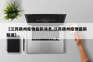 【江苏扬州疫情最新消息,江苏扬州疫情最新报道】