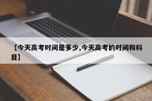 【今天高考时间是多少,今天高考的时间和科目】