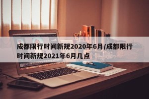 成都限行时间新规2020年6月/成都限行时间新规2021年6月几点
