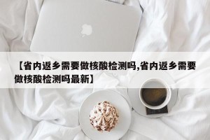 【省内返乡需要做核酸检测吗,省内返乡需要做核酸检测吗最新】