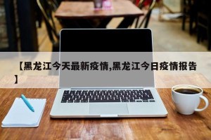 【黑龙江今天最新疫情,黑龙江今日疫情报告】