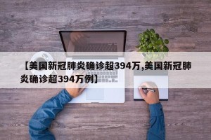 【美国新冠肺炎确诊超394万,美国新冠肺炎确诊超394万例】