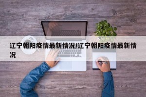 辽宁朝阳疫情最新情况/辽宁朝阳疫情最新情况