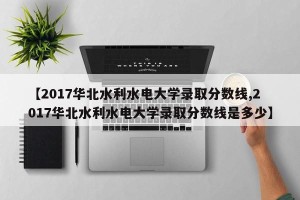 【2017华北水利水电大学录取分数线,2017华北水利水电大学录取分数线是多少】