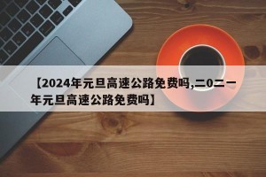 【2024年元旦高速公路免费吗,二0二一年元旦高速公路免费吗】
