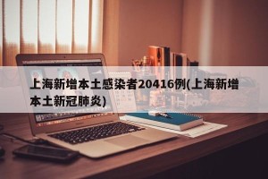 上海新增本土感染者20416例(上海新增本土新冠肺炎)