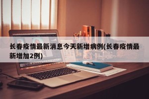 长春疫情最新消息今天新增病例(长春疫情最新增加2例)