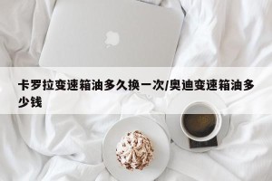 卡罗拉变速箱油多久换一次/奥迪变速箱油多少钱