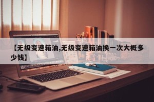 【无级变速箱油,无级变速箱油换一次大概多少钱】