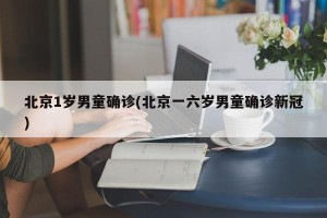 北京1岁男童确诊(北京一六岁男童确诊新冠)