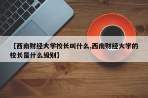 【西南财经大学校长叫什么,西南财经大学的校长是什么级别】