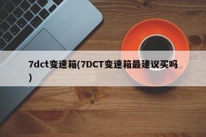 7dct变速箱(7DCT变速箱最建议买吗)