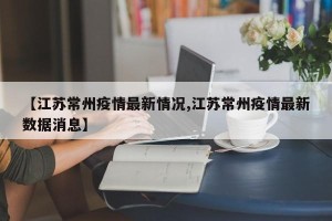 【江苏常州疫情最新情况,江苏常州疫情最新数据消息】
