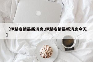 【伊犁疫情最新消息,伊犁疫情最新消息今天】