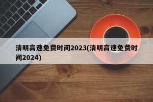 清明高速免费时间2023(清明高速免费时间2024)