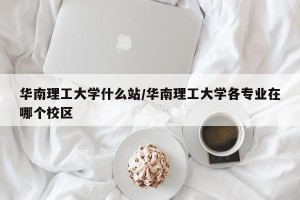 华南理工大学什么站/华南理工大学各专业在哪个校区