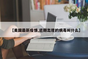 【美国最新疫情,近期出现的病毒叫什么】