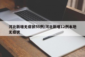 河北新增无症状55例/河北新增12例本地无症状