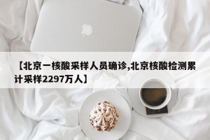 【北京一核酸采样人员确诊,北京核酸检测累计采样2297万人】