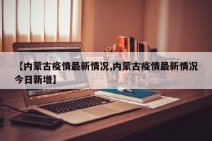 【内蒙古疫情最新情况,内蒙古疫情最新情况今日新增】