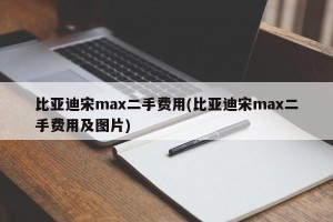 比亚迪宋max二手费用(比亚迪宋max二手费用及图片)