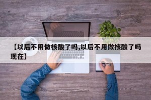 【以后不用做核酸了吗,以后不用做核酸了吗现在】