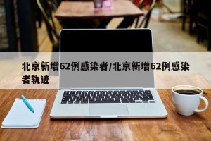 北京新增62例感染者/北京新增62例感染者轨迹