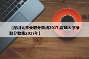 【深圳大学录取分数线2017,深圳大学录取分数线2017年】