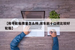 【和平轮胎质量怎么样,货车前十口碑比较好轮胎】