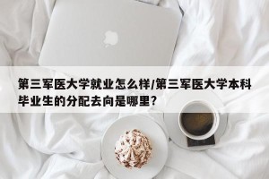 第三军医大学就业怎么样/第三军医大学本科毕业生的分配去向是哪里?