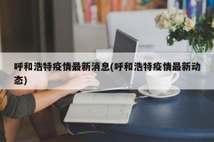 呼和浩特疫情最新消息(呼和浩特疫情最新动态)