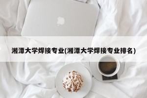 湘潭大学焊接专业(湘潭大学焊接专业排名)