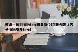 郑州一病例隐瞒行程被立案(河南郑州确诊男子隐瞒境外行程)