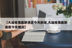 【大连疫情最新消息今天新增,大连疫情最新通报今天情况】