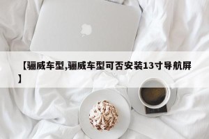 【骊威车型,骊威车型可否安装13寸导航屏】