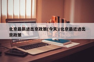 北京最新进出京政策(今天)/北京最近进出京政策