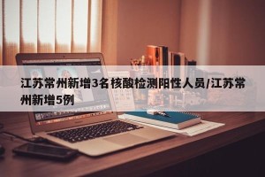 江苏常州新增3名核酸检测阳性人员/江苏常州新增5例