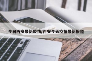 今日西安最新疫情/西安今天疫情最新报道
