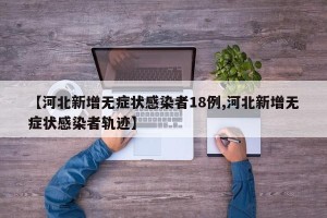 【河北新增无症状感染者18例,河北新增无症状感染者轨迹】