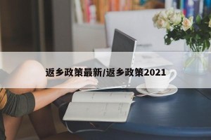 返乡政策最新/返乡政策2021