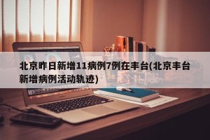北京昨日新增11病例7例在丰台(北京丰台新增病例活动轨迹)