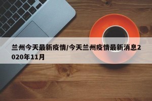 兰州今天最新疫情/今天兰州疫情最新消息2020年11月